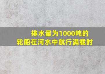 排水量为1000吨的轮船在河水中航行满载时