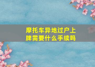 摩托车异地过户上牌需要什么手续吗