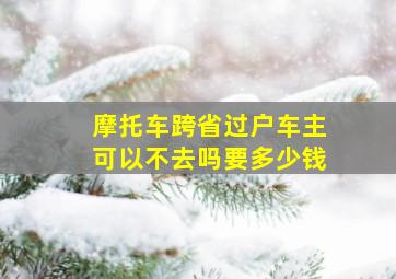 摩托车跨省过户车主可以不去吗要多少钱