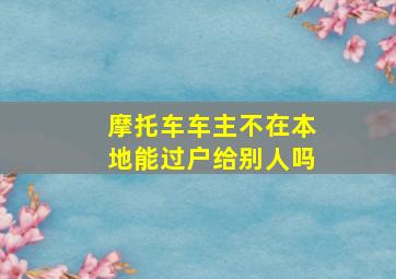 摩托车车主不在本地能过户给别人吗