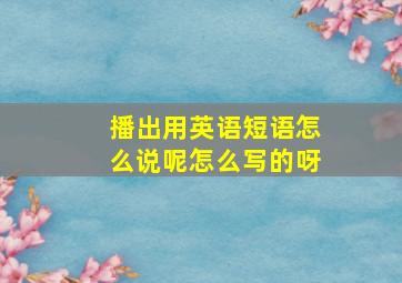 播出用英语短语怎么说呢怎么写的呀