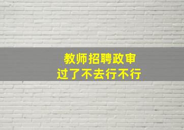 教师招聘政审过了不去行不行