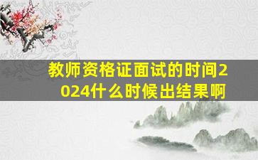 教师资格证面试的时间2024什么时候出结果啊