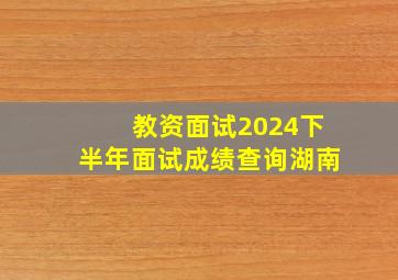 教资面试2024下半年面试成绩查询湖南