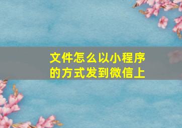 文件怎么以小程序的方式发到微信上