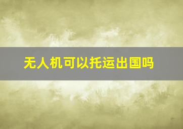 无人机可以托运出国吗