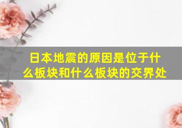 日本地震的原因是位于什么板块和什么板块的交界处