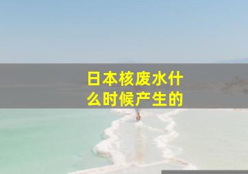 日本核废水什么时候产生的