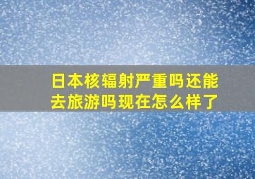 日本核辐射严重吗还能去旅游吗现在怎么样了