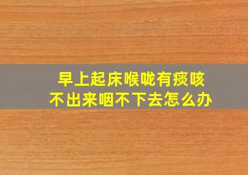 早上起床喉咙有痰咳不出来咽不下去怎么办