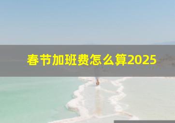 春节加班费怎么算2025