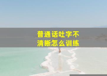 普通话吐字不清晰怎么训练