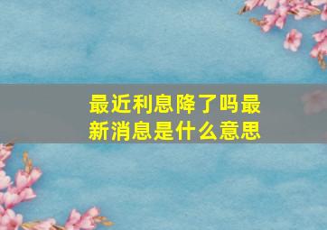 最近利息降了吗最新消息是什么意思