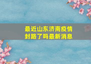 最近山东济南疫情封路了吗最新消息