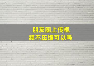 朋友圈上传视频不压缩可以吗