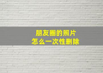 朋友圈的照片怎么一次性删除