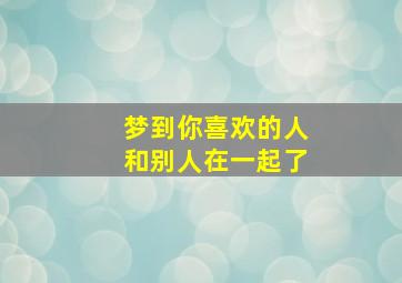 梦到你喜欢的人和别人在一起了