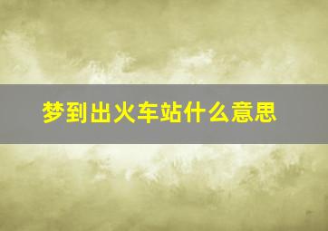 梦到出火车站什么意思