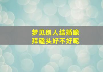 梦见别人结婚跪拜磕头好不好呢