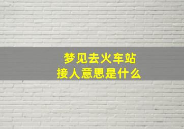 梦见去火车站接人意思是什么