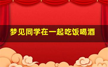 梦见同学在一起吃饭喝酒