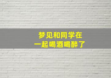 梦见和同学在一起喝酒喝醉了