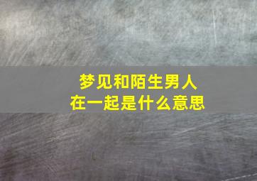 梦见和陌生男人在一起是什么意思