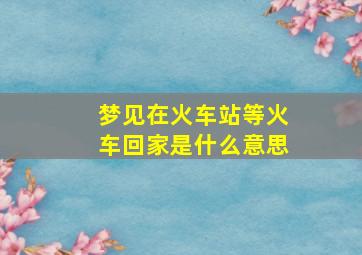 梦见在火车站等火车回家是什么意思