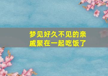 梦见好久不见的亲戚聚在一起吃饭了