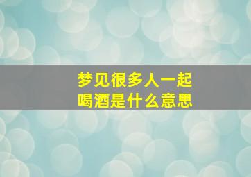 梦见很多人一起喝酒是什么意思