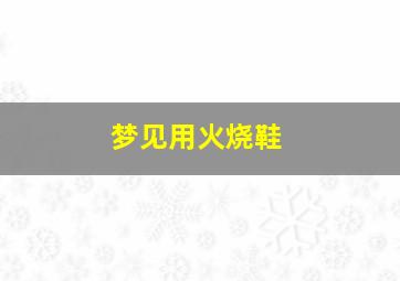 梦见用火烧鞋