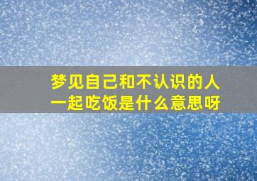 梦见自己和不认识的人一起吃饭是什么意思呀