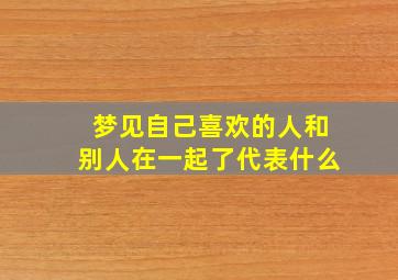 梦见自己喜欢的人和别人在一起了代表什么