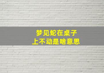 梦见蛇在桌子上不动是啥意思