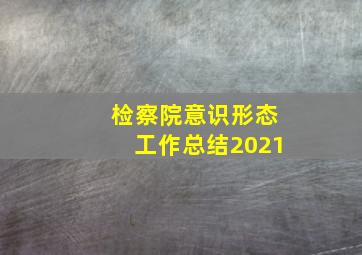 检察院意识形态工作总结2021