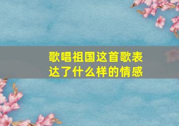 歌唱祖国这首歌表达了什么样的情感