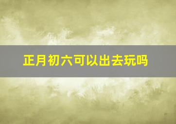 正月初六可以出去玩吗