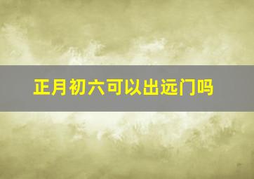 正月初六可以出远门吗