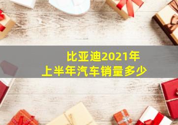 比亚迪2021年上半年汽车销量多少