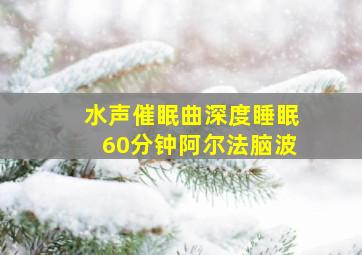 水声催眠曲深度睡眠60分钟阿尔法脑波