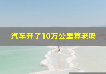 汽车开了10万公里算老吗