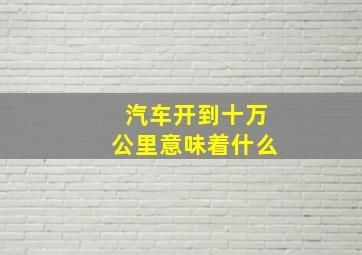 汽车开到十万公里意味着什么