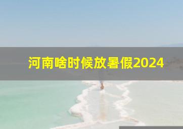 河南啥时候放暑假2024