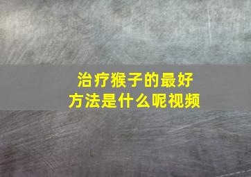 治疗猴子的最好方法是什么呢视频