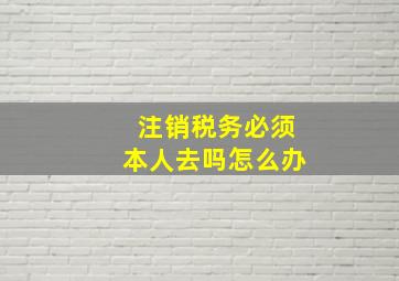 注销税务必须本人去吗怎么办