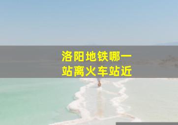 洛阳地铁哪一站离火车站近