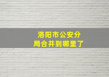 洛阳市公安分局合并到哪里了