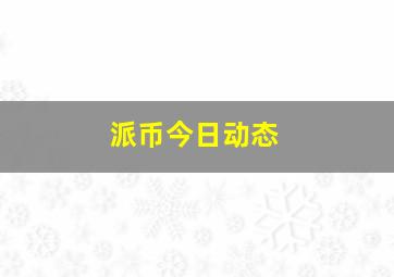 派币今日动态