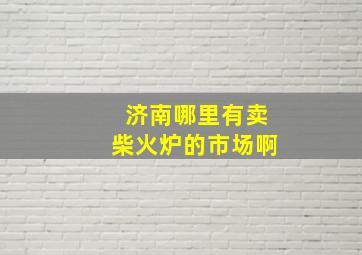 济南哪里有卖柴火炉的市场啊