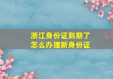 浙江身份证到期了怎么办理新身份证